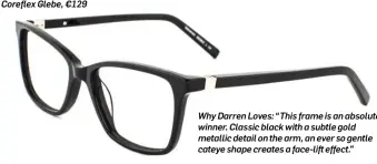  ??  ?? Coreflex Glebe, €129 Why Darren Loves: “This frame is an absolute winner. Classic black with a subtle gold metallic detail on the arm, an ever so gentle cateye shape creates a face-lift effect.”