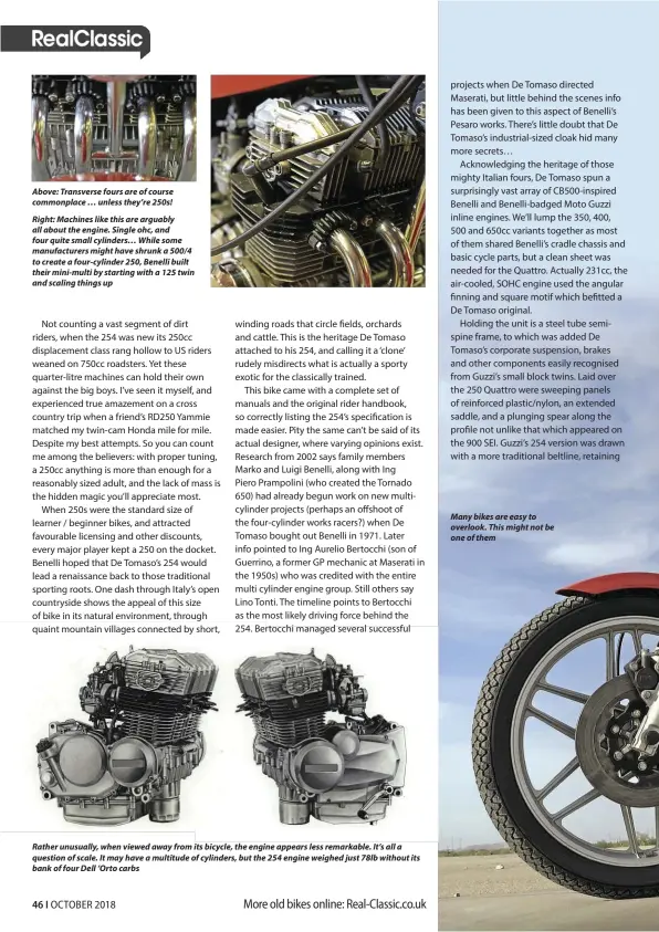  ??  ?? Above: Transverse fours are of course commonplac­e … unless they’re 250s!Right: Machines like this are arguably all about the engine. Single ohc, and four quite small cylinders… While some manufactur­ers might have shrunk a 500/4 to create a four-cylinder 250, Benelli built their mini-multi by starting with a 125 twin and scaling things up Rather unusually, when viewed away from its bicycle, the engine appears less remarkable. It’s all a question of scale. It may have a multitude of cylinders, but the 254 engine weighed just 78lb without its bank of four Dell ’Orto carbs Many bikes are easy to overlook. This might not be one of them