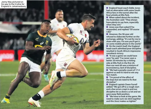  ??  ?? Jonny May pictured on his way to the tryline for England in Johannesbu­rg
England head coach Eddie Jones had an altercatio­n with some South Africa fans in the tunnel after the final whistle at Ellis Park.
When asked about the incident, the Australian...