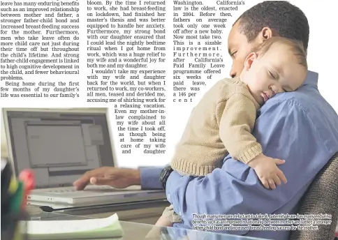  ??  ?? Though many men are reluctant to take it, paternity leave has many enduring benefits such as an improved relationsh­ip between mother and father, a stronger father-child bond and increased breast-feeding success for the mother.