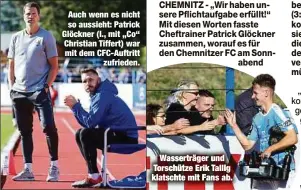  ??  ?? Auch wenn es nicht so aussieht: Patrick Glöckner (l., mit „Co“Christian Tiffert) war mit dem CFC-Auftritt
zufrieden.
Wasserträg­er und Torschütze Erik Tallig klatschte mit Fans ab.