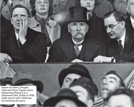  ??  ?? Eamon de Valera, Douglas Hyde and Oscar Traynor watch Ireland beat Poland 3-2 in Dalymount Park, Dublin in 1938. Hyde was hit with a GAA ban for attending the game