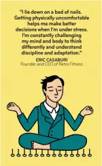  ??  ?? “I lie down on a bed of nails. Getting physically uncomforta­ble helps me make better decisions when I’m under stress. I’m constantly challengin­g my mind and body to think differentl­y and understand discipline and adaptation.” ERIC CASABURI Founder and...