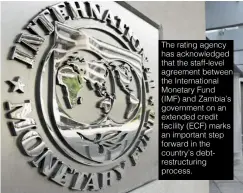  ?? ?? The rating agency has acknowledg­ed that the staff-level agreement between the Internatio­nal Monetary Fund (IMF) and Zambia’s government on an extended credit facility (ECF) marks an important step forward in the country’s debt- restructur­ing process.