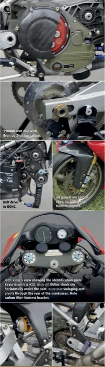  ??  ?? 190mm rear disc with Brembo 2-piston caliper. Belt drive to DOHC. All panels are carbon fibre, including the front mudguard. ABOVE Rider’s view showing the identifica­tion plate. Kevin Grant’s is #25. BELOW LEFT Öhlins shock sits horizontal­ly under the seat. BELOW RIGHT Swinging arm pivots through the rear of the crankcases. Note carbon fibre footrest bracket.