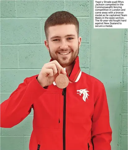  ?? ?? Ysgol y Strade pupil Rhys Jackson competed in the Commonweal­th fencing competitio­n in London and came away with a bronze medal as he captained Team Wales in the epee section. The 16-year-old fought hard against New Zealand to secure a medal.