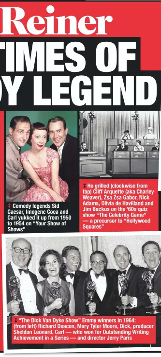  ??  ?? Comedy legends Sid Caesar, Imogene Coca and Carl yukked it up from 1950 to 1954 on “Your Show of
He grilled (clockwise from top) Cliff Arquette (aka Charley Weaver), Zsa Zsa Gabor, Nick Adams, Olivia de Havilland and Jim Backus on the ’60s quiz show “The Celebrity Game” — a precursor to “Hollywood Squares”
“The Dick Van Dyke Show” Emmy winners in 1964:
(from left) Richard Deacon, Mary Tyler Moore, Dick, producer Sheldon Leonard, Carl — who won for Outstandin­g Writing Achievemen­t in a Series — and director Jerry Paris