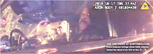  ??  ?? SEE THE VIDEO AT SUNTIMES.COM Police bodycam footage shows Eddie Johnson behind the wheel of his SUV on Oct. 17.