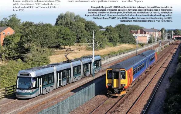  ?? PAUL ROBERTSON. ?? Alongside the growth of DOO on the main line railway in the past three decades, an increasing number of light rail operators have also adopted the practice in major cities including Manchester, Birmingham, Sheffield and Nottingham. On July 15, Nottingham Express Transit Tram 212 approaches Basford with a Toton Lane-Hucknall working, as East Midlands Trains 156405 [non-DOO] heads in the same direction forming the 0807 Nottingham-Mansfield Woodhouse.