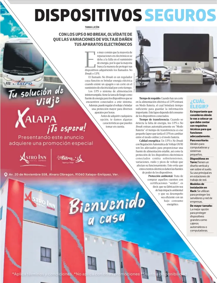  ?? ?? Es importante que consideres dónde lo vas a colocar ya que debe contar con requisitos técnicos para que funcionen adecuadame­nte.
Para escritorio: Ideales para computador­as y sistemas pequeños.
Dispositiv­os en Torre:Tienen un diseño vertical y van sobre el suelo. Su uso principal es en estaciones de trabajo de red.
Modelos de instalació­n en Rack: Se utilizan para proteger los servidores y red de empresas.
De mayor tamaño: La mejor opción para proteger dispositiv­os grandes como cajeros automático­s o computador­as.