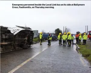  ??  ?? Emergency personnel beside the Local Link bus on its side at Ballymore Cross, Foulksmill­s, on Thursday morning.