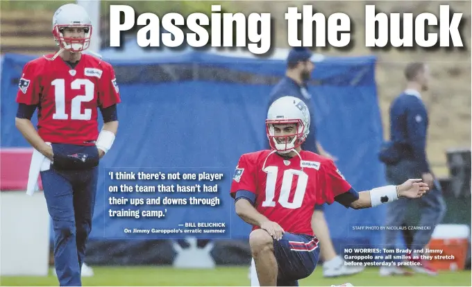  ??  ?? STAFF PHOTO BY NICOLAUS CZARNECKI ‘I think there’s not one player on the team that hasn’t had their ups and downs through training camp.’ — BILL BELICHICK On Jimmy Garoppolo’s erratic summer NO WORRIES: Tom Brady and Jimmy Garoppolo are all smiles as...