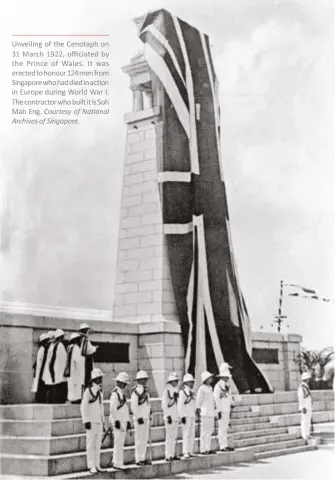  ?? ?? Unveiling of the Cenotaph on 31 March 1922, officiated by the Prince of Wales. It was erected to honour 124 men from Singapore who had died in action in Europe during World War I. The contractor who built it is Soh Mah Eng. Courtesy of Na onal Archives of Singapore.