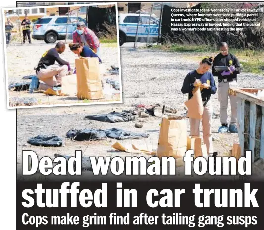  ??  ?? Cops investigat­e scene Wednesday in Far Rockaway, Queens, where four men were seen putting a parcel in car trunk. NYPD officers later stopped vehicle on Nassau Expressway in Inwood, finding that the parcel was a woman’s body and arresting the men.