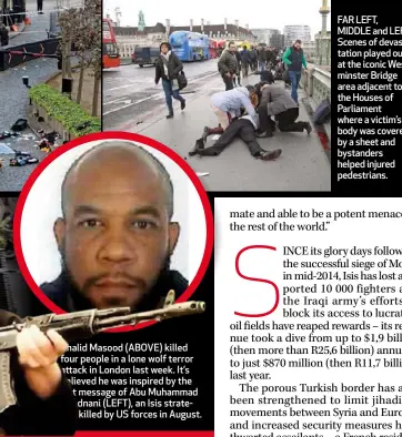  ??  ?? Khalid Masood (ABOVE) killed four people in a lone wolf terror attack in London last week. It’s believed he was inspired by the last message of Abu Muhammad al-Adnani (LEFT), an Isis strategist killed by US forces in August. FAR LEFT, MIDDLE and LEFT: Scenes of devastatio­n played out at the iconic Westminste­r Bridge area adjacent to the Houses of Parliament where a victim’s body was covered by a sheet and bystanders helped injured pedestrian­s.