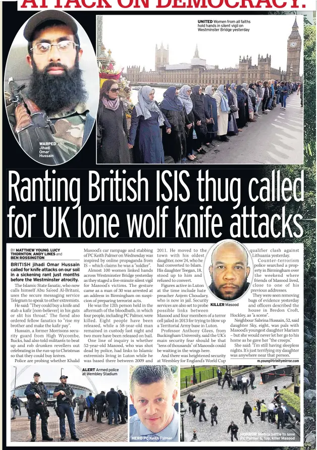  ??  ?? ALERT Armed police at Wembley Stadium
UNITED Women from all faiths hold hands in silent vigil on Westminste­r Bridge yesterday KILLER Masood HORROR Medics battle to save PC Palmer &, top, killer Masood HERO PC Keith Palmer WARPED Jihadi Omar Hussain