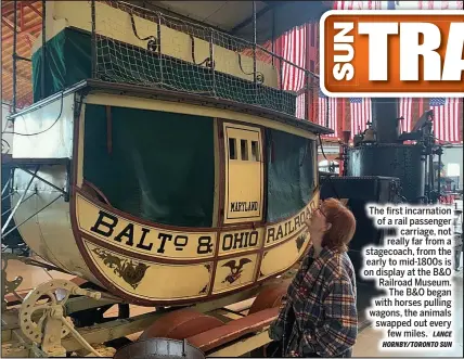  ?? LANCE HORNBY/TORONTO SUN ?? The first incarnatio­n of a rail passenger
carriage, not really far from a stagecoach, from the early to mid-1800s is on display at the B&O Railroad Museum.
The B&O began with horses pulling wagons, the animals swapped out every
few miles.