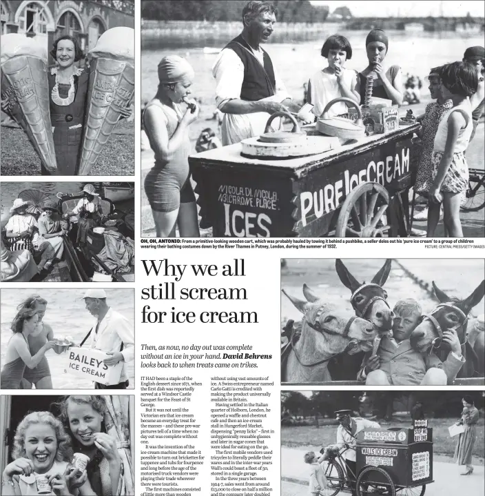  ?? PICTURES: FOX PHOTOS/GETTY IMAGES/TOPICAL PRESS AGENCY/GEORGE W HALES PICTURE: CENTRAL PRESS/GETTY IMAGES ?? ONE FOR EACH HAND: From top, a woman on Brighton beach holding two enormous plastic ice-cream cornets – the brand was Antarctic; Kingston Regatta in 1921 and a boat on the Thames is dishing out ices; just before the outbreak of war, a vendor in waders sells Bailey’s ice-cream cornets to two women in the sea at Brighton; above, it’s 1937 and these two women enjoy their ices from tubs of waxed cardboard.
OH, OH, ANTONIO: From a primitive-looking wooden cart, which was probably hauled by towing it behind a pushbike, a seller doles out his ‘pure ice cream’ to a group of children wearing their bathing costumes down by the River Thames in Putney, London, during the summer of 1932.