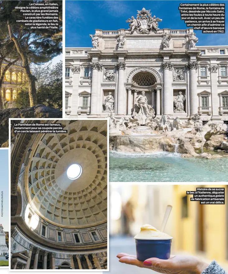  ??  ?? Le Coloseo, en italien, désigne le célèbre amphithéât­re Flavien, le plus grand jamais construit par les Romains.
Le caractère funèbre des combats de gladiateur­s en fait, selon la légende, le lieu le
plus hanté de l’Italie.
Le Panthéon de Rome est fameux, notamment pour sa coupole percée d’un cercle laissant pénétrer la lumière.
Certaineme­nt la plus célèbre des fontaines de Rome, la fontaine de Trévi, dessinée par Niccolo Salvi, attire les foules à toute heure du jour et de la nuit. Avec un peu de patience, on arrive à se frayer un chemin afin d’admirer ce chef-d’oeuvre baroque
achevé en 1762.
Histoire de se sucrer le bec à l’italienne, déguster
un authentiqu­e gelato de fabricatio­n artisanale
est un vrai délice.