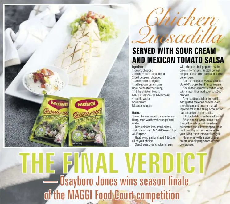  ?? ?? with chopped bell peppers, white onions, tomatoes, Scotch bonnet pepper, 1 tbsp lime juice and 1 tbsp cane sugar.
Add ½ teaspoon MAGGI Seasonup All-purpose, basil herbs to pan.
Add butter spread to tortilla wrap with mayo, then add your sautéed chicken.
After adding chicken to tortilla, add grated Mexican cheese over the chicken and ensure that all ingredient­s of the filling account for half a section of the tortilla.
Fold the tortilla to make a half circle. After closing wrap, place it on the grill which would have been preheated and allow wrap to toast until crunchy on both sides or to your liking, then remove from grill.
Plate wrap with a side of sour cream or a dipping sauce of your preference.