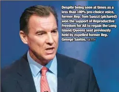  ?? GETTY ?? Despite being seen at times as a less than 100% pro-choice voice, former Rep. Tom Suozzi (pictured) won the support of Reproducti­ve Freedom for All to regain the Long Island/Queens seat previously held by expelled former Rep. George Santos.