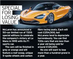  ??  ?? Mclaren has announced a 50-car limited run of 720S special editions to celebrate the company’s victory at Le Mans in 1995 with its F1 sports car.
The cars will be finished in grey or orange and will feature a roof scoop, unique 5-spoke wheels and carbon fibre racing seats. Each will cost £254,500, but Mclarens tend to depreciate horrendous­ly. You can find 720s cars that are less than a year old being sold for around £125,000.
No one will want to lose more than a hundred grand in a year.
