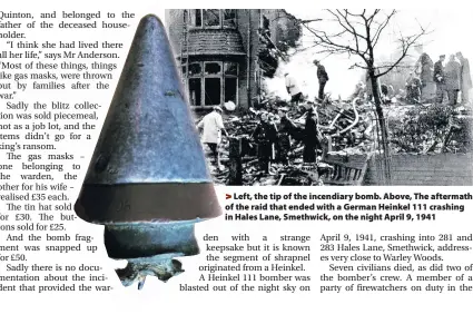  ??  ?? >
Left, the tip of the incendiary bomb. Above, The aftermath of the raid that ended with a German Heinkel 111 crashing in Hales Lane, Smethwick, on the night April 9, 1941