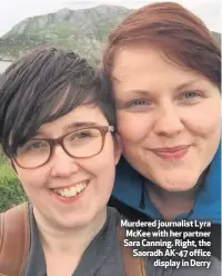  ??  ?? Murdered journalist Lyra McKee with her partner Sara Canning. Right, the Saoradh AK-47 office
display in Derry