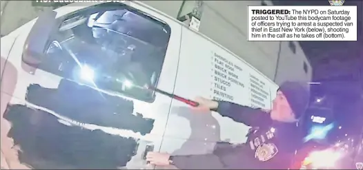  ??  ?? TRIGGERED: The NYPD on Saturday posted to YouTube this bodycam footage of officers trying to arrest a suspected van thief in East New York (below), shooting him in the calf as he takes off (bottom).