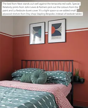  ?? ?? The bed from Next stands out well against the terracotta red walls. Special Relativity prints from John Lewis & Partners pick out the colours from the paint and La Redoute duvet cover. ‘It’s a tight space so we added small plywood shelves from Etsy shop Stapling Bespoke, instead of bedside tables’