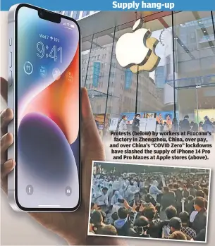  ?? ?? Protests (below) by workers at Foxconn’s factory in Zhengzhou, China, over pay, and over China’s “COVID Zero” lockdowns have slashed the supply of iPhone 14 Pro and Pro Maxes at Apple stores (above).