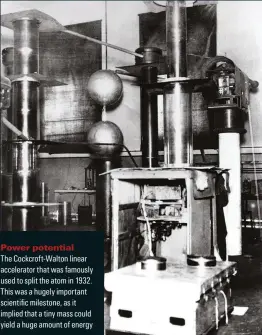  ??  ?? Power potential
The aockcroft-ualton linear accelerato­r that was famously used to split the atom in 193P. This was a hugely important scientific milestone, as it implied that a tiny mass could yield a huge amount of energy
