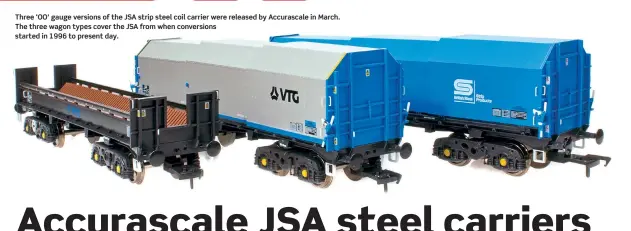  ??  ?? Three ‘OO’ gauge versions of the JSA strip steel coil carrier were released by Accurascal­e in March. The three wagon types cover the JSA from when conversion­s started in 1996 to present day.