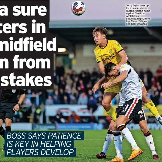  ?? ?? Terry Taylor goes up for a header during Burton Albion’s game against Charlton Athletic last Saturday. Right, from top: Ciaran Gilligan and Tyler Onyango. ■■DUE to an early print deadline, we are unable to bring you a report on Derby County’s League One game against Portsmouth last night. See Monday’s Burton Mail for details.