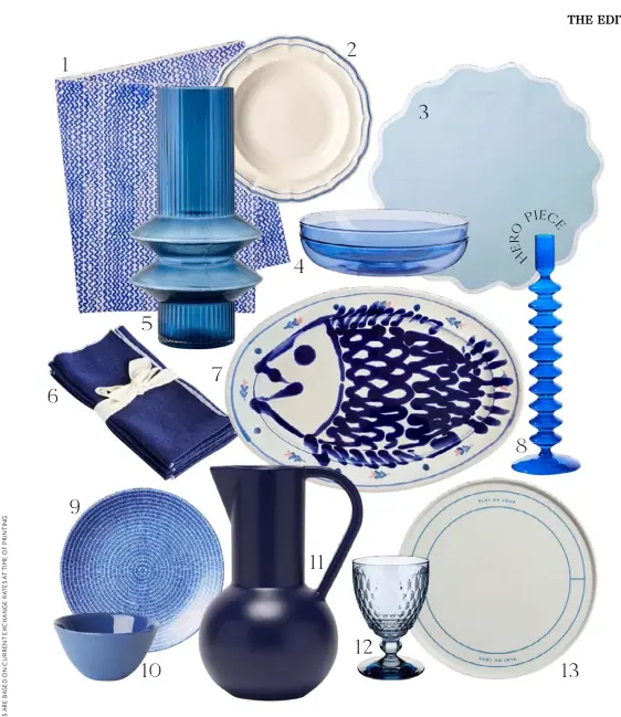  ??  ?? 1. ‘Tiny Waves Yves Klein Blue’ printed linen tablecloth, $245/medium, Bonnie and Neil. 2. Gien ‘Filets Bleus’ glazed earthenwar­e deep plate, $226*/set of 4, Artedona. 3. Angela Wickstead linen placemats in Powder Blue, $235*/set of 4, Matches Fashion. 4. Glass plates in Azure, $119/set of 2, Maison Balzac.
5. ‘Memphis’ glass vase in Ink Blue, $79, Marmoset Found. 6. ‘Lulu’ linen napkins in Indigo, $80/set of 4, Jardan. 7. Ceramic oval serving platter with fish artwork, $340, Alex and Trahanas. 8. ‘Zig zag’ glass candle holder in Blue, $74.95, House of Nunu. 9. Arabia ‘24h Avec’ plate in Blue, $31.55*, Finnish Design Shop. 10. ‘Flared’ porcelain bowl in Ink, $48/small, Mud Australia. 11. Raawii Strøm ceramic jug, $150, Until. 12. ‘Boston’ water glass
in Blue, $35.95, Villeroy & Boch. 13. ‘Plat Du Jour’ bone china plate, $29, In The Roundhouse. >