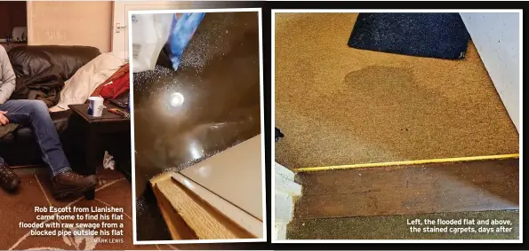  ?? MARK LEWIS ?? Rob Escott from Llanishen came home to find his flat flooded with raw sewage from a blocked pipe outside his flat
Left, the flooded flat and above, the stained carpets, days after