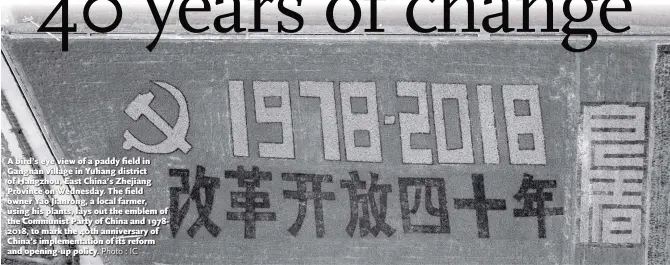  ?? Photo : IC ?? A bird’s eye view of a paddy field in Gangnan village in Yuhang district of Hangzhou, East China’s Zhejiang Province on Wednesday. The field owner Yao Jianrong, a local farmer, using his plants, lays out the emblem of the Communist Party of China and 19782018, to mark the 40th anniversar­y of China’s implementa­tion of its reform and opening-up policy.