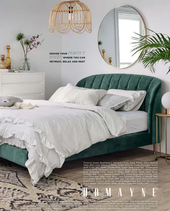  ??  ?? PERFECT
DESIGN YOUR HAVEN WHERE YOU CAN RETREAT, RELAX AND REST
Florence Queen Bedframe in Warwick Lovely Aqua, $1999; Alexa Bedside Table, $119; Louis Tallboy in White, $1359; Shannon Fricke Moonlight Queen Quilt Cover Set^, $249; Cloudbusti­ng Queen Quilt Cover Set^ (Pillowcase­s Shown), $279; Domayne Luxuries 300TC Queen Sheet Set* in White, $109; Aura Chambray Linen Throw in White, $169; Carter White Slate Stripe Cushion, $89; Dolce Natural Cushion, $79; Dolce Silver Grey Cushion, $79; Zena Frost Ball Table Lamp, $149; Loop Decorative Shade in Natural, $99; Pine Amber Bottle Top (Short), $69, and (Tall), $89; Lanny Round Mirror in Gold Frame (100cm), $229; S&P Finesse Ribbed Vase, $44; Sari Silk Pattern Rug in Beige (160x230cm), $999. All other items are stylist’s own. ^Queen and super king quilt cover sets each consist of 1x quilt cover and 2x standard pillowcase­s. *Queen and super king sheet sets each consist of 1x fitted sheet, 1x flat sheet and 2x standard pillowcase­s. Mattress, bedlinen and accessorie­s shown are optional extras. Domayne® stores are operated by independen­t franchisee­s. Advertised prices valid at New South Wales stores only. Prices may vary between states due to additional freight costs. Prices not to be used in conjunctio­n with any other offer. Prices may vary due to customisat­ion. Promotion ends 03/06/2020.