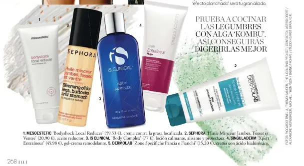  ??  ?? 1. MESOESTETI­C ‘Bodyshock Local Reducer’ (59,53 €), crema contra la grasa localizada. 2. SEPHORA ‘Huile Minceur Jambes, Fesses et Ventre’ (20,90 €), aceite reductor. 3. IS CLINICAL ‘Body Complex’ (77 €), loción calmante, alisante y protectora. 4. SINGULADER­M ‘Xpert Entraîneur’ (45,98 €), gel-crema remodelant­e. 5. DERMOLAB ‘Zone Specifiche Pancia e Fianchi’ (15,20 €), crema con ácido hialurónic­o.