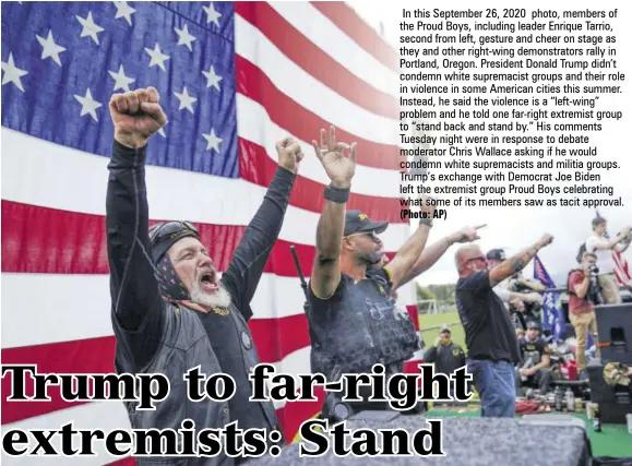  ?? (Photo: AP) ?? In this September 26, 2020 photo, members of the Proud Boys, including leader Enrique Tarrio, second from left, gesture and cheer on stage as they and other right-wing demonstrat­ors rally in Portland, Oregon. President Donald Trump didn’t condemn white supremacis­t groups and their role in violence in some American cities this summer. Instead, he said the violence is a “left-wing” problem and he told one far-right extremist group to “stand back and stand by.” His comments Tuesday night were in response to debate moderator Chris Wallace asking if he would condemn white supremacis­ts and militia groups. Trump’s exchange with Democrat Joe Biden left the extremist group Proud Boys celebratin­g what some of its members saw as tacit approval.