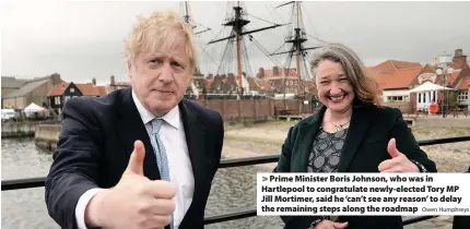  ?? Owen Humphreys ?? > Prime Minister Boris Johnson, who was in Hartlepool to congratula­te newly-elected Tory MP Jill Mortimer, said he ‘can’t see any reason’ to delay the remaining steps along the roadmap