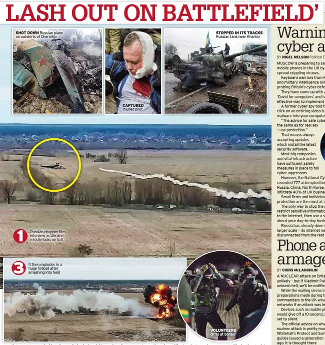  ?? ?? SHOT DOWN Russian plane on outskirts of Chernihiv
Russian chopper flies into view as Ukraine missile locks on to it
It then explodes in a huge fireball after smashing into field
CAPTURED Injured pilot
STOPPED IN ITS TRACKS Russian tank near Kharkiv
VOLUNTEERS Brits at border