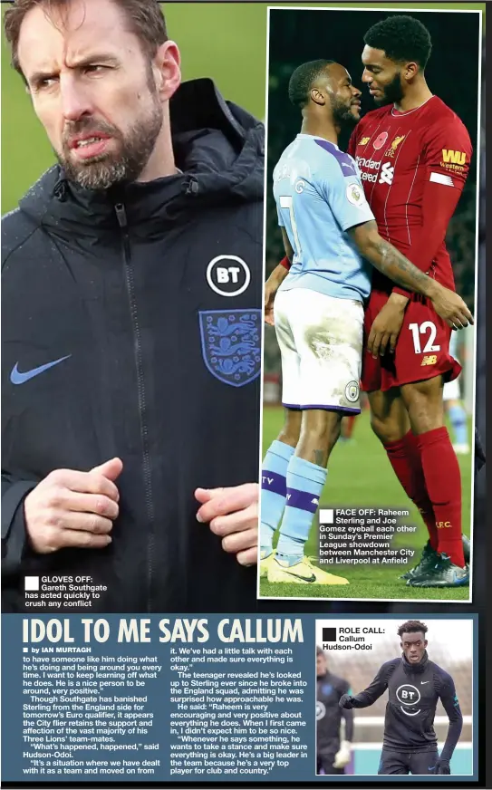  ??  ?? ■
GLOVES OFF: Gareth Southgate has acted quickly to crush any conflict
■
FACE OFF: Raheem Sterling and Joe Gomez eyeball each other in Sunday’s Premier League showdown between Manchester City and Liverpool at Anfield
■
ROLE CALL: Callum Hudson-Odoi