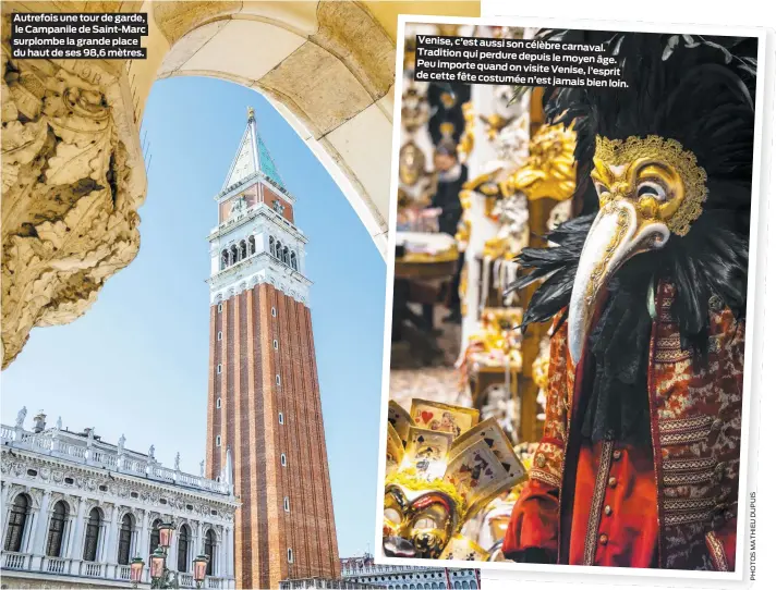  ??  ?? Autrefois une tour de garde, le Campanile de Saint-Marc surplombe la grande place du haut de ses 98,6 mètres. Venise, c’est aussi son célèbre
carnaval. Tradition qui perdure depuis
le moyen âge. Peu importe quand on visite
Venise, l’esprit de cette fête costumée
n’est jamais bien loin.