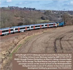  ?? PAUL ROBERTSON. ?? GB Railfreigh­t 47727 Edinburgh Castle/Caisteal Dhún Éideann trails the 1118 Derby Litchurch Lane-Worksop, hauled by GBRf 47749 CITY OF TRURO, through Pinxton (Derbyshire) on March 6, taking a Greater Anglia Class 720 for storage. The Maid Marian Line project to restore regular passenger services on this stretch of track on the Nottingham­shire/ Derbyshire border is one of 15 schemes to have been awarded developmen­t funding by government.
