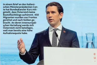  ??  ?? In einem Brief an den italienisc­hen Ministerpr­äsidenten Conte hat Bundeskanz­ler Kurz mitgeteilt, dass Österreich keine Bootsflüch­tlinge aufnimmt. 450 Migranten wurden von Frontex gerettet und nach Sizilien gebracht. An deren innereurop­äischen Verteilung werde sich Österreich nicht beteiligen, weil man bereits eine hohe Aufnahmequ­ote habe.