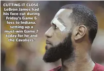  ?? PHOTO ?? CUTTING IT CLOSE: LeBron James had his face cut during Friday’s Game 6 loss to Indiana, setting up a must-win Game 7 today for he and the Cavaliers.