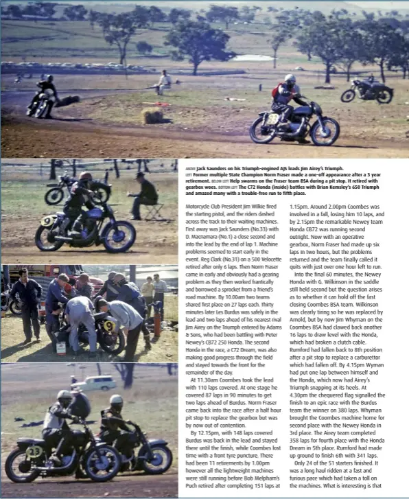  ??  ?? ABOVE Jack Saunders on his Triumph-engined AJS leads Jim Airey’s Triumph. LEFT Former multiple State Champion Norm Fraser made a one-off appearance after a 3 year retirement. BELOW LEFT Help swarms on the Fraser team BSA during a pit stop. It retired with gearbox woes. BOTTOM LEFT The C72 Honda (inside) battles with Brian Kemsley’s 650 Triumph and amazed many with a trouble-free run to fifth place.