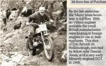  ??  ?? By the late seventies the ‘Micro’ trials boom was in full flow. With no Villiers engines available the small British manufactur­ers were looking to foreign engines to use in their machines. This shot of Eric Adcock on Hollinsclo­ugh, watched by fellow...