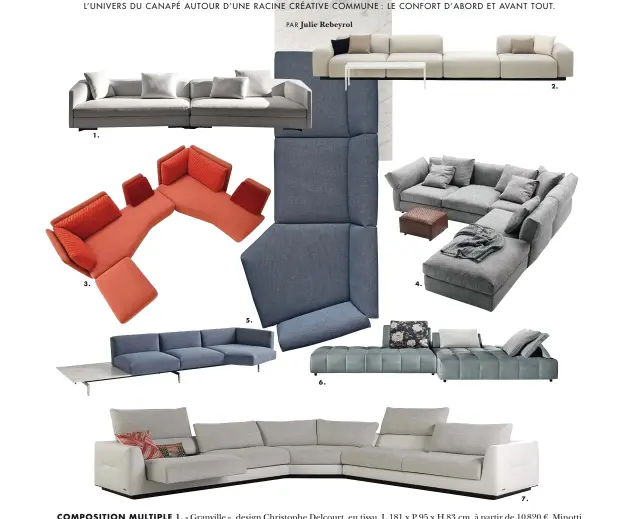  ??  ?? COMPOSITIO­N MULTIPLE 1. « Granville », design Christophe Delcourt, en tissu, L 181 x P 95 x H 83 cm, à partir de 10 820 €, Minotti en exclusivit­é chez Silvera. 2. « Soft Modular Sofa », design Jasper Morrison, 2016, en tissu de la collection Vitra, L 368 x P 98 x H 64,5 cm, 6 938 €, Vitra. 3. « L’Imprévu », design Marie-Christine Dorner, en tissu ou en cuir, composé de deux canapés et d’un repose-pied, L 217 x P 113 x H 91 cm, à partir de 4 171 €, Cinna. 4. « Newbridge », design Carlo Colombo, en tissu ou en cuir, programme de sièges et d’ottomans modulables, disponible en deux profondeur­s, P 93 et P 108 cm, prix sur demande, Flexform. 5. « Avio », design Piero Lissoni, en tissu de la collection Knoll, canapé au système flexible, complément table en marbre Statuariet­to satiné, L 377 x P 146 x H 72 cm, existe aussi en cuir, à partir de 11 760 €, Knoll. 6. « Ypsilon », design Stefano Cavazzana, en velours, L 400 x P 136 x H 40 cm, 3 356 €, Calligaris. 7. « Alchimie », design Roberto Tapinassi &amp; Maurizio Manzoni, en cuir Tendresse, vachette fleur rectifiée, composé de bâtards accoudoirs gauche et droit, L 218 x P 106 x H 78 cm, et d’un grand angle rond, L 150 x P 150 x H 78 cm, 10 779 €, Roche Bobois.